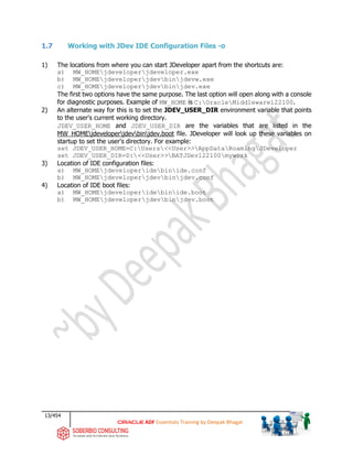 13/454
ADF Essentials Training by Deepak Bhagat
1.7 Working with JDev IDE Configuration Files -o
1) The locations from where you can start JDeveloper apart from the shortcuts are:
a) MW_HOMEjdeveloperjdeveloper.exe
b) MW_HOMEjdeveloperjdevbinjdevw.exe
c) MW_HOMEjdeveloperjdevbinjdev.exe
The first two options have the same purpose. The last option will open along with a console
for diagnostic purposes. Example of MW_HOME is C:OracleMiddleware122100.
2) An alternate way for this is to set the JDEV_USER_DIR environment variable that points
to the user's current working directory.
JDEV_USER_HOME and JDEV_USER_DIR are the variables that are listed in the
MW_HOMEjdeveloperjdevbinjdev.boot file. JDeveloper will look up these variables on
startup to set the user's directory. For example:
set JDEV_USER_HOME=C:Users<<User>>AppDataRoamingJDeveloper
set JDEV_USER_DIR=D:<<User>>BATJDev122100mywork
3) Location of IDE configuration files:
a) MW_HOMEjdeveloperidebinide.conf
b) MW_HOMEjdeveloperjdevbinjdev.conf
4) Location of IDE boot files:
a) MW_HOMEjdeveloperidebinide.boot
b) MW_HOMEjdeveloperjdevbinjdev.boot
 