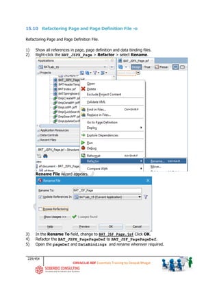 229/454
ADF Essentials Training by Deepak Bhagat
15.10 Refactoring Page and Page Definition File -o
Refactoring Page and Page Definition File.
1) Show all references in page, page definition and data binding files.
2) Right-click the BAT_JSPX_Page > Refactor > select Rename.
Rename File wizard appears.
3) In the Rename To field, change to BAT_JSF_Page.jsf Click OK.
4) Refactor the BAT_JSPX_PagePageDef to BAT_JSF_PagePageDef.
5) Open the pageDef and DataBindings and rename wherever required.
BAT
BAT
BAT
BAT
BAT
BAT
BAT
BAT
BAT
BAT
 