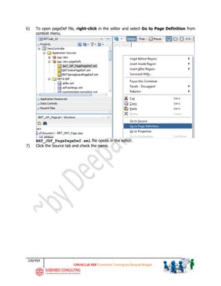 230/454
ADF Essentials Training by Deepak Bhagat
6) To open pageDef file, right-click in the editor and select Go to Page Definition from
context menu.
BAT_JSF_PagePageDef.xml file opens in the editor.
7) Click the Source tab and check the name.
BAT
BAT
BAT
BAT
BAT
BAT
bat
bat
 