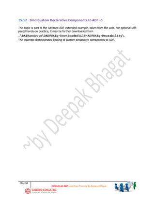 232/454
ADF Essentials Training by Deepak Bhagat
15.12 Bind Custom Declarative Components to ADF -d
This topic is part of the Advance ADF extended example, taken from the web. For optional self-
paced hands-on practice, it may be further downloaded from
…BATHandoutsOADFXtEg-DownloadedL15-ADFXtEg-Reusability.
This example demonstrates binding of custom declarative components to ADF.
 