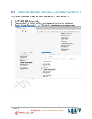 235/454
ADF Essentials Training by Deepak Bhagat
16.2 Implementing Set Action Listener, Scopes and Partial Page Refresh -o
Using Set Action Listener, Scopes and Partial Page Refresh (Explore Solution) -o
1) Run the BAT_PSP_Index.jsf.
2) Play around with all buttons and links and observe various behavior and values.
3) Explore all page fragments (*.jsff files) under batlabhrsystemuipage.
BAT
BAT
BAT
 