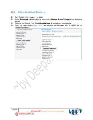 236/454
ADF Essentials Training by Deepak Bhagat
16.3 Setting Conditional Display -o
1) Run the BAT_PSP_Index.jsf page.
2) In the Employee List tab, observe values, click Change Scope Values button & observe
values.
3) Observe that Output Text ‘Conditionally Hide 3’ is displayed conditionally.
4) Open the EmployeeListPF.jsff and explore outputText with id ot333 and its
rendered property.
 