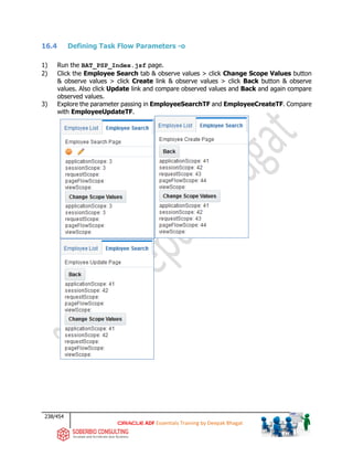 238/454
ADF Essentials Training by Deepak Bhagat
16.4 Defining Task Flow Parameters -o
1) Run the BAT_PSP_Index.jsf page.
2) Click the Employee Search tab & observe values > click Change Scope Values button
& observe values > click Create link & observe values > click Back button & observe
values. Also click Update link and compare observed values and Back and again compare
observed values.
3) Explore the parameter passing in EmployeeSearchTF and EmployeeCreateTF. Compare
with EmployeeUpdateTF.
 