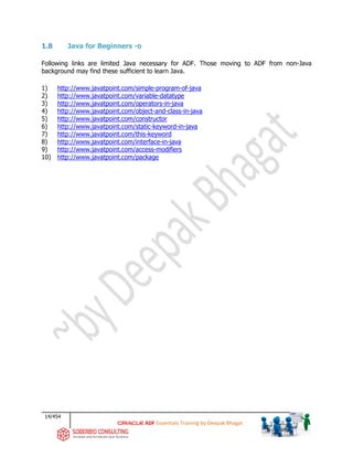 14/454
ADF Essentials Training by Deepak Bhagat
1.8 Java for Beginners -o
Following links are limited Java necessary for ADF. Those moving to ADF from non-Java
background may find these sufficient to learn Java.
1) http://www.javatpoint.com/simple-program-of-java
2) http://www.javatpoint.com/variable-datatype
3) http://www.javatpoint.com/operators-in-java
4) http://www.javatpoint.com/object-and-class-in-java
5) http://www.javatpoint.com/constructor
6) http://www.javatpoint.com/static-keyword-in-java
7) http://www.javatpoint.com/this-keyword
8) http://www.javatpoint.com/interface-in-java
9) http://www.javatpoint.com/access-modifiers
10) http://www.javatpoint.com/package
 