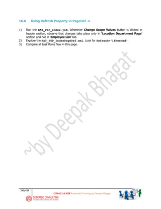 240/454
ADF Essentials Training by Deepak Bhagat
16.6 Using Refresh Property in PageDef -o
1) Run the BAT_PSP_Index.jsf. Whenever Change Scope Values button is clicked in
header section, observe that changes take place only in ‘Location Department Page’
section and not in ‘Employee List’ tab.
2) Explore the BAT_PSP_IndexPageDef.xml. Look for Refresh="ifNeeded".
3) Compare all task flows flow in this page.
 