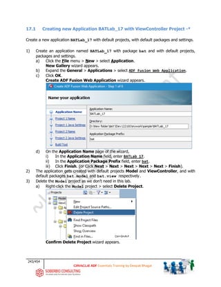 243/454
ADF Essentials Training by Deepak Bhagat
17.1 Creating new Application BATLab_17 with ViewController Project -*
Create a new application BATLab_17 with default projects, with default packages and settings.
1) Create an application named BATLab_17 with package bat and with default projects,
packages and settings.
a) Click the File menu > New > select Application.
New Gallery wizard appears.
b) Expand the General > Applications > select ADF Fusion Web Application.
c) Click OK.
Create ADF Fusion Web Application wizard appears.
d) On the Application Name page of the wizard,
i) In the Application Name field, enter BATLab_17.
ii) In the Application Package Prefix field, enter bat.
iii) Click Finish. (or Click Next > Next > Next > Next > Next > Finish).
2) The application gets created with default projects Model and ViewController, and with
default packages bat.model and bat.view respectively.
3) Delete the Model project as we don’t need in this lab.
a) Right-click the Model project > select Delete Project.
Confirm Delete Project wizard appears.
BAT
BAT BAT
bat
 