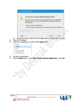 244/454
ADF Essentials Training by Deepak Bhagat
b) Choose the relevant option and click Yes button. Click Yes again. Save All.
4) Close the JDeveloper.
5) Under the …BATLab_17 folder, delete Model folder.
6) Re-start the JDeveloper.
7) Click the Build menu > select Clean All and Refresh Application. Click Yes.
BAT
BAT
 