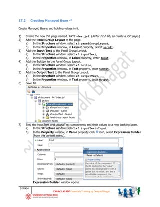 245/454
ADF Essentials Training by Deepak Bhagat
17.2 Creating Managed Bean -*
Create Managed Beans and holding values in it.
1) Create the new JSF page named BATIndex.jsf. (Refer 12.2 lab, to create a JSF page.)
2) Add the Panel Group Layout to the page.
a) In the Structure window, select af:panelGroupLayout,
b) In the Properties window, in Layout property, select scroll.
3) Add the Input Text to the Panel Group Layout.
a) In the Structure window, select af:inputText,
b) In the Properties window, in Label property, enter Input.
4) Add the Button to the Panel Group Layout.
a) In the Structure window, select af:button,
b) In the Properties window, in Text property, enter Submit.
5) Add the Output Text to the Panel Group Layout.
a) In the Structure window, select af:outputText,
b) In the Properties window, in Text property, enter Output.
6) Save All.
7) Bind the inputText and outputText components and their values to a new backing bean.
a) In the Structure window, select af:inputText-Input,
b) In the Property window, in Value property click icon, select Expression Builder
(from the context menu).
Expression Builder window opens.
BAT
BAT
 
