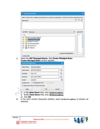 246/454
ADF Essentials Training by Deepak Bhagat
c) Select the ADF Managed Beans, click Create Managed Bean.
Create Managed Bean window appears.
i) In the Bean Name field, enter batBackingBean,
ii) In the Class Name field, enter BATBackingBean,
iii) Click OK.
d) In the same window (Expression Builder), select batBackingBean (if already not
selected).
BAT
bat
bat
 