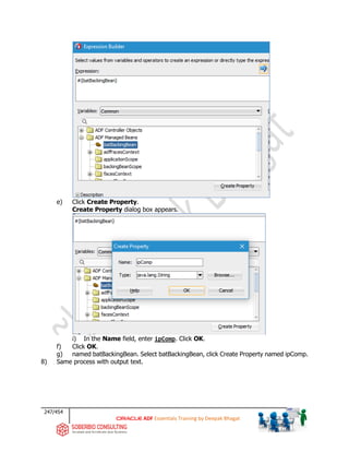 247/454
ADF Essentials Training by Deepak Bhagat
e) Click Create Property.
Create Property dialog box appears.
i) In the Name field, enter ipComp. Click OK.
f) Click OK.
g) named batBackingBean. Select batBackingBean, click Create Property named ipComp.
8) Same process with output text.
bat
bat
bat
bat
 