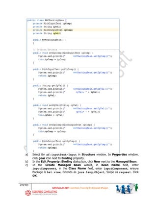 249/454
ADF Essentials Training by Deepak Bhagat
a) Select thr af:inputText-Input in Structure window. In Properties window,
click gear icon next to Binding property.
b) In the Edit Property: Binding dialog box, click New next to the Managed Bean.
c) In the Create Managed Bean wizard, in Bean Name field, enter
inputComponent, in the Class Name field, enter InputComponent, ensure
Package is bat.view, Extends as java.lang.Object, Scope as request. Click
OK.
BAT
BAT
BAT
BAT
BAT
BAT
BAT
BAT
 