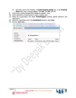 250/454
ADF Essentials Training by Deepak Bhagat
d) Click New next to the Property, in Create Property dialog box, in the Property
Name field, enter lifecycleBean. Click OK. Click OK. Save All.
9) Verify newly created Managed Bean BATBackingBean.java.
10) Verify registration of backing bean in adfc-config.xml.
11) Select the outputText and assign PartialTriggers property against button-b1 and
inputText-t1.
12) Select the inputText and in the AutoSubmit property, select true.
13) Run the BATIndex.
BAT
bat
 