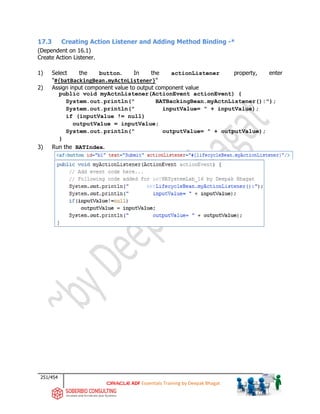 251/454
ADF Essentials Training by Deepak Bhagat
17.3 Creating Action Listener and Adding Method Binding -*
(Dependent on 16.1)
Create Action Listener.
1) Select the button. In the actionListener property, enter
"#{batBackingBean.myActnListener}"
2) Assign input component value to output component value
public void myActnListener(ActionEvent actionEvent) {
System.out.println(" BATBackingBean.myActnListener():");
System.out.println(" inputValue= " + inputValue);
if (inputValue != null)
outputValue = inputValue;
System.out.println(" outputValue= " + outputValue);
}
3) Run the BATIndex.
BAT
BAT
 