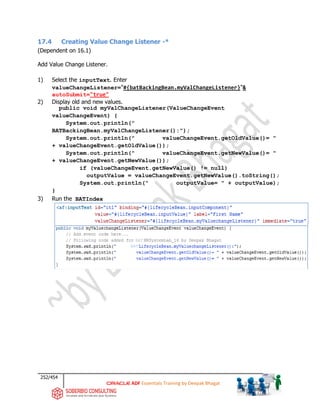 252/454
ADF Essentials Training by Deepak Bhagat
17.4 Creating Value Change Listener -*
(Dependent on 16.1)
Add Value Change Listener.
1) Select the inputText. Enter
valueChangeListener="#{batBackingBean.myValChangeListener}"&
autoSubmit="true"
2) Display old and new values.
public void myValChangeListener(ValueChangeEvent
valueChangeEvent) {
System.out.println("
BATBackingBean.myValChangeListener():");
System.out.println(" valueChangeEvent.getOldValue()= "
+ valueChangeEvent.getOldValue());
System.out.println(" valueChangeEvent.getNewValue()= "
+ valueChangeEvent.getNewValue());
if (valueChangeEvent.getNewValue() != null)
outputValue = valueChangeEvent.getNewValue().toString();
System.out.println(" outputValue= " + outputValue);
}
3) Run the BATIndex
BAT
BAT
 