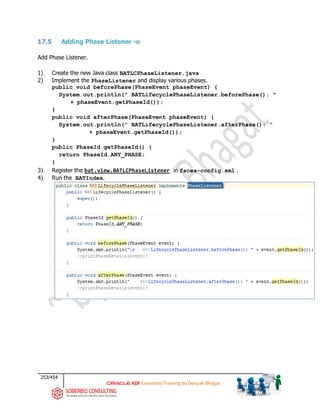 253/454
ADF Essentials Training by Deepak Bhagat
17.5 Adding Phase Listener -o
Add Phase Listener.
1) Create the new Java class BATLCPhaseListener.java
2) Implement the PhaseListener and display various phases.
public void beforePhase(PhaseEvent phaseEvent) {
System.out.println(" BATLifecyclePhaseListener.beforePhase(): "
+ phaseEvent.getPhaseId());
}
public void afterPhase(PhaseEvent phaseEvent) {
System.out.println(" BATLifecyclePhaseListener.afterPhase(): "
+ phaseEvent.getPhaseId());
}
public PhaseId getPhaseId() {
return PhaseId.ANY_PHASE;
}
3) Register the bat.view.BATLCPhaseListener in faces-config.xml .
4) Run the BATIndex.
BAT
BAT
BAT
BAT
 