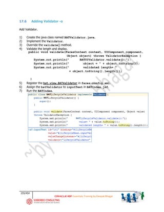 255/454
ADF Essentials Training by Deepak Bhagat
17.6 Adding Validator -o
Add Validator.
1) Create the java class named BATValidator.java.
2) Implement the Validator.
3) Override the validate() method.
4) Validate the length and display.
public void validate(FacesContext context, UIComponent component,
Object object) throws ValidatorException {
System.out.println(" BATUIValidator.validate():");
System.out.println(" object = " + object.toString());
System.out.println(" validated length= "
+ object.toString().length());
}
5) Register the bat.view.BATValidator in faces-config.xml.
6) Assign the batValidator to inputText in BATIndex.jsf.
7) Run the BATIndex.
BAT
BAT
BAT
 