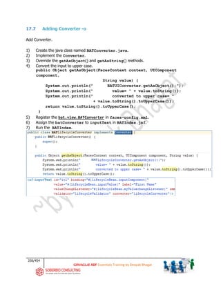 256/454
ADF Essentials Training by Deepak Bhagat
17.7 Adding Converter -o
Add Converter.
1) Create the java class named BATConverter.java.
2) Implement the Converter.
3) Override the getAsObject() and getAsString() methods.
4) Convert the input to upper case.
public Object getAsObject(FacesContext context, UIComponent
component,
String value) {
System.out.println(" BATUIConverter.getAsObject():");
System.out.println(" value= " + value.toString());
System.out.println(" converted to upper case= "
+ value.toString().toUpperCase());
return value.toString().toUpperCase();
}
5) Register the bat.view.BATConverter in faces-config.xml.
6) Assign the batConverter to inputText in BATIndex.jsf.
7) Run the BATIndex.
BAT
BAT
BAT
 
