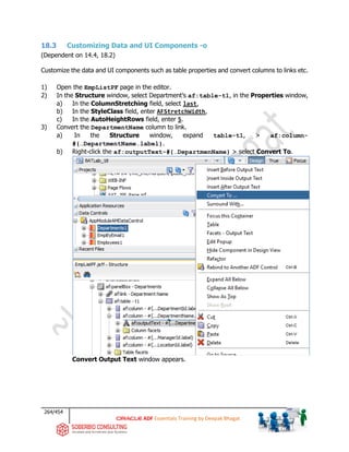 264/454
ADF Essentials Training by Deepak Bhagat
18.3 Customizing Data and UI Components -o
(Dependent on 14.4, 18.2)
Customize the data and UI components such as table properties and convert columns to links etc.
1) Open the EmpListPF page in the editor.
2) In the Structure window, select Department’s af:table-t1, in the Properties window,
a) In the ColumnStretching field, select last,
b) In the StyleClass field, enter AFStretchWidth,
c) In the AutoHeightRows field, enter 5.
3) Convert the DepartmentName column to link.
a) In the Structure window, expand table-t1, > af:column-
#{…DepartmentName.label}.
b) Right-click the af:outputText-#{…DepartmenName} > select Convert To.
Convert Output Text window appears.
BAT
 