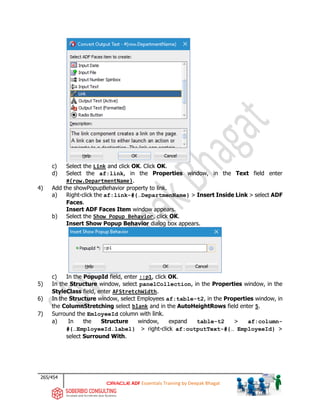 265/454
ADF Essentials Training by Deepak Bhagat
c) Select the Link and click OK. Click OK.
d) Select the af:link, in the Properties window, in the Text field enter
#{row.DepartmentName}.
4) Add the showPopupBehavior property to link.
a) Right-click the af:link-#{…DepartmenName} > Insert Inside Link > select ADF
Faces.
Insert ADF Faces Item window appears.
b) Select the Show Popup Behavior, click OK.
Insert Show Popup Behavior dialog box appears.
c) In the PopupId field, enter ::p1, click OK.
5) In the Structure window, select panelCollection, in the Properties window, in the
StyleClass field, enter AFStretchWidth.
6) In the Structure window, select Employees af:table-t2, in the Properties window, in
the ColumnStretching select blank and in the AutoHeightRows field enter 5.
7) Surround the EmloyeeId column with link.
a) In the Structure window, expand table-t2 > af:column-
#{…EmployeeId.label} > right-click af:outputText-#{… EmployeeId} >
select Surround With.
 