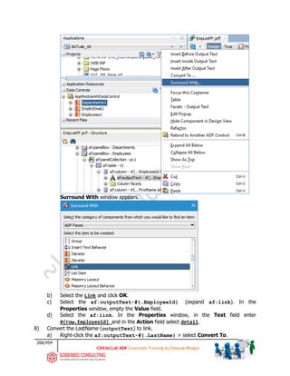 266/454
ADF Essentials Training by Deepak Bhagat
Surround With window appears.
b) Select the Link and click OK.
c) Select the af:outputText-#{…EmployeeId} (expand af:link). In the
Properties window, empty the Value field.
d) Select the af:link. In the Properties window, in the Text field enter
#{row.EmployeeId} and in the Action field select detail.
8) Convert the LastName (outputText) to link.
a) Right-click the af:outputText-#{…LastName} > select Convert To.
BAT
 