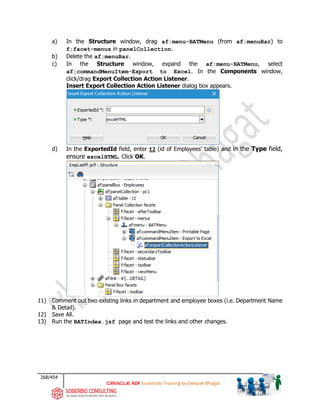 268/454
ADF Essentials Training by Deepak Bhagat
a) In the Structure window, drag af:menu-BATMenu (from af:menuBar) to
f:facet-menus in panelCollection.
b) Delete the af:menuBar.
c) In the Structure window, expand the af:menu-BATMenu, select
af:commandMenuItem-Export to Excel. In the Components window,
click/drag Export Collection Action Listener.
Insert Export Collection Action Listener dialog box appears.
d) In the ExportedId field, enter t2 (id of Employees’ table) and in the Type field,
ensure excelHTML. Click OK.
11) Comment out two existing links in department and employee boxes (i.e. Department Name
& Detail).
12) Save All.
13) Run the BATIndex.jsf page and test the links and other changes.
BAT
 