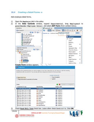270/454
ADF Essentials Training by Deepak Bhagat
18.4 Creating a Detail Forms -o
Add employee detail forms.
1) Open the EmpDetailPF in the editor.
2) In the Data Controls window, expand Departments1, drag Employees3 to
panelHeader-Employee Detail and select ADF Form (from context menu).
Create Form window appears.
3) Check Read-Only Form check box. Leave other check boxes as it is. Click OK.
BAT
BAT
BAT
BAT
BAT
 