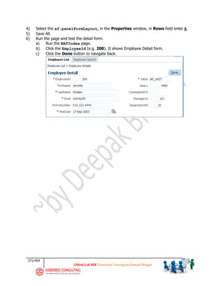 271/454
ADF Essentials Training by Deepak Bhagat
4) Select the af:panelFormLayout, in the Properties window, in Rows field enter 6.
5) Save All.
6) Run the page and test the detail form.
a) Run the BATIndex page.
b) Click the EmployeeId (e.g. 200). It shows Employee Detail form.
c) Click the Done button to navigate back.
 