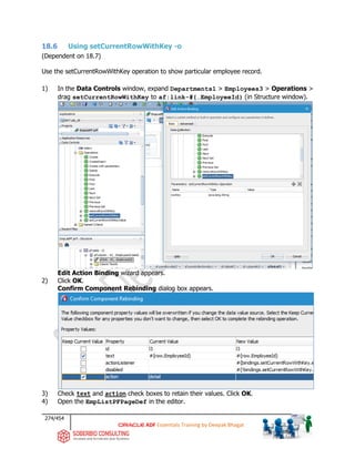 274/454
ADF Essentials Training by Deepak Bhagat
18.6 Using setCurrentRowWithKey -o
(Dependent on 18.7)
Use the setCurrentRowWithKey operation to show particular employee record.
1) In the Data Controls window, expand Departments1 > Employees3 > Operations >
drag setCurrentRowWithKey to af:link-#{…EmployeeId} (in Structure window).
Edit Action Binding wizard appears.
2) Click OK.
Confirm Component Rebinding dialog box appears.
3) Check text and action check boxes to retain their values. Click OK.
4) Open the EmpListPFPageDef in the editor.
BAT
 