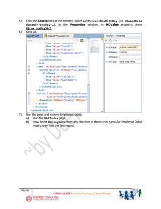 275/454
ADF Essentials Training by Deepak Bhagat
5) Click the Source tab (at the bottom), select setCurrentRowWithKey (i.e. <NamedData
NDName=”rowKey”..), in the Properties window, in NDValue property, enter
#{row.rowKeyStr}
6) Save All.
7) Run the page and explore Employees table.
a) Run the BATIndex page
b) Now select EmployeeId from any row then it shows that particular Employee Detail
record only. Not the first record.
bat
 