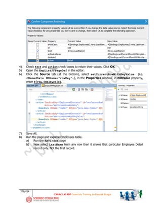 278/454
ADF Essentials Training by Deepak Bhagat
4) Check text and action check boxes to retain their values. Click OK.
5) Open the EmpListPFPageDef in the editor.
6) Click the Source tab (at the bottom), select setCurrentRowWithKeyValue (i.e.
<NamedData NDName=”rowKey”..), in the Properties window, in NDValue property,
enter #{row.EmployeeId}.
7) Save All.
8) Run the page and explore Employees table.
a) Run the BATIndex page
b) Now select LastName from any row then it shows that particular Employee Detail
record only. Not the first record.
 