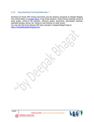 18/454
ADF Essentials Training by Deepak Bhagat
1.12 Downloading Training Materials -*
Download all Oracle ADF training documents and lab solutions (prepared by Deepak Bhagat),
from shared folders on Google GDrive. Unzip all lab solutions. These training materials consist of
study guides, hands-on lab practices, reference guides, bookmarks, downloaded materials,
extended samples, demos, etc. Hands-on Lab Practices is a beta version.
You may also find some Advance ADF topic examples in Deepak Bhagat’s blog at
https://cloudadfdeepakb.blogspot.com.
 