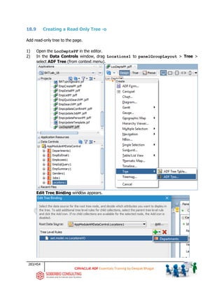 283/454
ADF Essentials Training by Deepak Bhagat
18.9 Creating a Read Only Tree -o
Add read-only tree to the page.
1) Open the LocDeptsPF in the editor.
2) In the Data Controls window, drag Locations1 to panelGroupLayout > Tree >
select ADF Tree (from context menu).
Edit Tree Binding window appears.
BAT
BAT
 