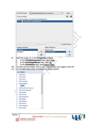 285/454
ADF Essentials Training by Deepak Bhagat
9) Select the tree-t1, in the Properties window,
a) In the InitiallyExpanded field, select true,
b) In the AutoHeightRows field, enter 16,
c) In the InlineStyle field, enter width:20em;.
10) Comment out the Output Text i.e. af:outputText-Loc-Depts. Save All.
11) Run the BATIndex page and explore Loc-Depts section.
bat
bat
 