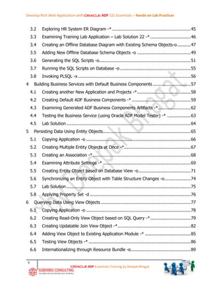 Develop Rich Web Application with ADF 12c Essentials – Hands-on Lab Practices
ii
ADF Essentials Training by Deepak Bhagat
3.2 Exploring HR System ER Diagram -* ............................................................45
3.3 Examining Training Lab Application – Lab Solution 22 -*...............................46
3.4 Creating an Offline Database Diagram with Existing Schema Objects-o ..........47
3.5 Adding New Offline Database Schema Objects -o .........................................49
3.6 Generating the SQL Scripts -o......................................................................51
3.7 Running the SQL Scripts on Database -o ......................................................55
3.8 Invoking PLSQL -x ......................................................................................56
4 Building Business Services with Default Business Components .............................57
4.1 Creating another New Application and Projects -*.........................................58
4.2 Creating Default ADF Business Components -* .............................................59
4.3 Examining Generated ADF Business Components Artifacts -*.........................62
4.4 Testing the Business Service (using Oracle ADF Model Tester) -* ..................63
4.5 Lab Solution ...............................................................................................64
5 Persisting Data Using Entity Objects...................................................................65
5.1 Copying Application -o ................................................................................66
5.2 Creating Multiple Entity Objects at Once -*...................................................67
5.3 Creating an Association -*...........................................................................68
5.4 Examining Attribute Settings -* ...................................................................69
5.5 Creating Entity Object based on Database View -o........................................71
5.6 Synchronizing an Entity Object with Table Structure Changes -o....................74
5.7 Lab Solution ...............................................................................................75
5.8 Applying Property Set -d .............................................................................76
6 Querying Data Using View Objects.....................................................................77
6.1 Copying Application -o ................................................................................78
6.2 Creating Read-Only View Object based on SQL Query -*...............................79
6.3 Creating Updatable Join View Object -*........................................................82
6.4 Adding View Object to Existing Application Module -* ...................................85
6.5 Testing View Objects -* ..............................................................................86
6.6 Internationalizing through Resource Bundle -o..............................................89
 