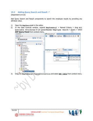 291/454
ADF Essentials Training by Deepak Bhagat
19.2 Adding Query Search and Result -*
(Dependent on 6.6)
Add Query Search and Result components to search the employee results by providing any
attribute value.
1) Open the EmpSearchPF in the editor.
2) In the Data Controls window, expand EmpSumamry1 > Named Criteria > drag All
Queriable Attributes to af:panelHeader-Employee Search > Query > select
ADF Query Panel from context-menu.
3) Drag the EmpSummary1 to panelCollection and select ADF Table from context menu.
BAT
 