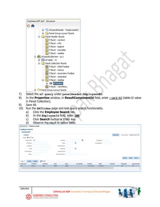 294/454
ADF Essentials Training by Deepak Bhagat
7) Select the af:query under panelHeader-EmployeesEO.
8) In the Properties window, in ResultComponentId field, enter ::pc1:t2 (table-t2 value
in Panel Collection).
9) Save All.
10) Run the BATIndex page and test query search functionality.
a) Click the Employee Search tab.
b) In the EmployeeId field, enter 100.
c) Click Search button or Enter key.
d) Observe the result in below table.
 