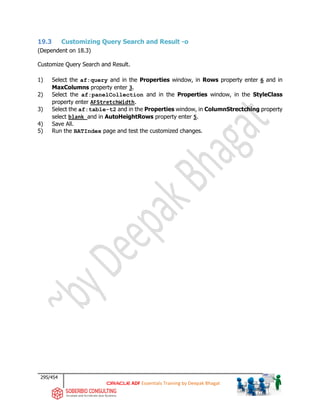 295/454
ADF Essentials Training by Deepak Bhagat
19.3 Customizing Query Search and Result -o
(Dependent on 18.3)
Customize Query Search and Result.
1) Select the af:query and in the Properties window, in Rows property enter 6 and in
MaxColumns property enter 3.
2) Select the af:panelCollection and in the Properties window, in the StyleClass
property enter AFStretchWidth.
3) Select the af:table-t2 and in the Properties window, in ColumnStrectching property
select blank and in AutoHeightRows property enter 5.
4) Save All.
5) Run the BATIndex page and test the customized changes.
 