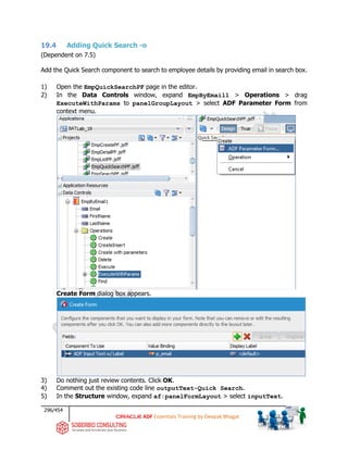 296/454
ADF Essentials Training by Deepak Bhagat
19.4 Adding Quick Search -o
(Dependent on 7.5)
Add the Quick Search component to search to employee details by providing email in search box.
1) Open the EmpQuickSearchPF page in the editor.
2) In the Data Controls window, expand EmpByEmail1 > Operations > drag
ExecuteWithParams to panelGroupLayout > select ADF Parameter Form from
context menu.
Create Form dialog box appears.
3) Do nothing just review contents. Click OK.
4) Comment out the existing code line outputText-Quick Search.
5) In the Structure window, expand af:panelFormLayout > select inputText.
BAT
 