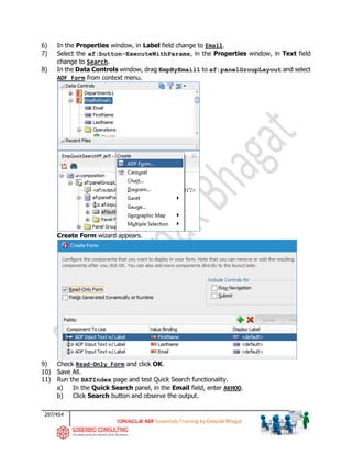 297/454
ADF Essentials Training by Deepak Bhagat
6) In the Properties window, in Label field change to Email.
7) Select the af:button-ExecuteWithParams, in the Properties window, in Text field
change to Search.
8) In the Data Controls window, drag EmpByEmail1 to af:panelGroupLayout and select
ADF Form from context menu.
Create Form wizard appears.
9) Check Read-Only Form and click OK.
10) Save All.
11) Run the BATIndex page and test Quick Search functionality.
a) In the Quick Search panel, in the Email field, enter AKHOO.
b) Click Search button and observe the output.
 