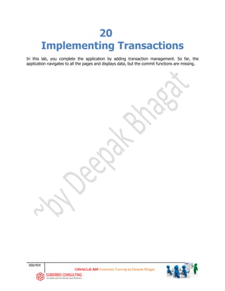 300/454
ADF Essentials Training by Deepak Bhagat
20
Implementing Transactions
In this lab, you complete the application by adding transaction management. So far, the
application navigates to all the pages and displays data, but the commit functions are missing.
 