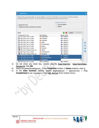 303/454
ADF Essentials Training by Deepak Bhagat
3) Do not check any check box, remove columns DepartmentId, DepartmentName,
ManagerId. Click OK.
4) Select the panelFormLayout. In the Properties window, in Rows property, enter 5.
5) In the Data Controls window, expand EmpSummary1 > Operations > drag
CreateInsert to af:toolbar > select ADF Button (from context menu).
 