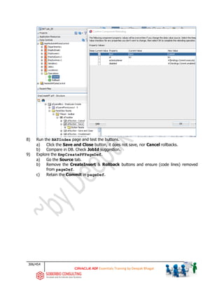 306/454
ADF Essentials Training by Deepak Bhagat
8) Run the BATIndex page and test the buttons.
a) Click the Save and Close button, it does not save, nor Cancel rollbacks.
b) Compare in DB. Check JobId suggestion.
9) Explore the EmpCreatePFPageDef.
a) Go the Source tab.
b) Remove the CreateInsert & Rollback buttons and ensure (code lines) removed
from pageDef.
c) Retain the Commit in pageDef.
BAT
 
