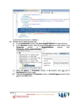 307/454
ADF Essentials Training by Deepak Bhagat
10) Navigate back to EmpCreatePF page.
a) In the Components window, drag Auto Suggest Behavior to JobId attribute.
b) In the Structure window, select af:autoSuggestBehavior under JobId, in the
Properties window, in SuggestedItems property enter
#{bindings.JobId.suggestedItems}.
c) Select the Salary, in Properties window, in Id property enter sal and in
AutoSubmit field select true.
d) Select the AnnualSalary, in Properties window, in PartialTriggers property select
sal by using Edit option.
 