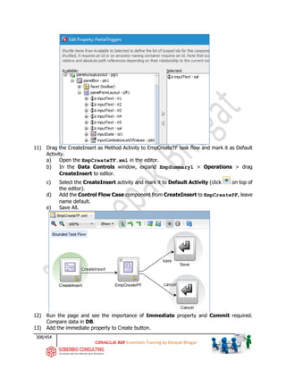 308/454
ADF Essentials Training by Deepak Bhagat
11) Drag the CreateInsert as Method Activity to EmpCreateTF task flow and mark it as Default
Activity.
a) Open the EmpCreateTF.xml in the editor.
b) In the Data Controls window, expand EmpSummary1 > Operations > drag
CreateInsert to editor.
c) Select the CreateInsert activity and mark it to Default Activity (click on top of
the editor).
d) Add the Control Flow Case component from CreateInsert to EmpCreatePF, leave
name default.
e) Save All.
12) Run the page and see the importance of Immediate property and Commit required.
Compare data in DB.
13) Add the immediate property to Create button.
 