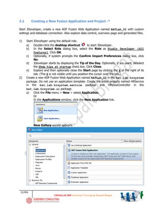 21/454
ADF Essentials Training by Deepak Bhagat
2.1 Creating a New Fusion Application and Project -*
Start JDeveloper, create a new ADF Fusion Web Application named BATLab_02 with custom
settings and database connection. Also explore data control, overview page and generated files.
1) Start JDeveloper using the default role.
a) Double-click the desktop shortcut to start JDeveloper.
b) In the Select Role dialog box, select the Role as Studio Developer (All
Features). Click OK.
c) Optionally, if system prompts the Confirm Import Preferences dialog box, click
No.
d) JDeveloper starts by displaying the Tip of the Day. Optionally, if you want, deselect
the Show tips at startup check box. Click Close.
e) Explore and then optionally close the Start page by clicking the X at the right of its
tab. (The X is not visible until you position the cursor over the tab.)
2) Create a new ADF Fusion Web Application named BATLab_02 in the bat.lab.hrsystem
package. Do not use an application template. Create the initial projects named HRService
in the bat.lab.hrsystem.service package and HRViewController in the
bat.lab.hrsystem.ui package.
a) Click the File menu > New > select Application.
Or
In the Applications window, click the New Application link.
New Gallery wizard appears.
 