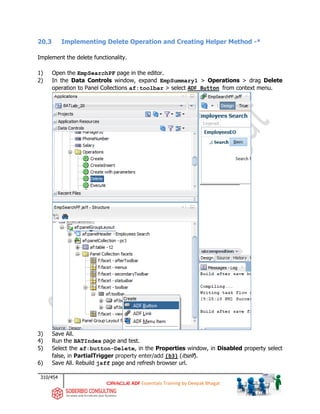 310/454
ADF Essentials Training by Deepak Bhagat
20.3 Implementing Delete Operation and Creating Helper Method -*
Implement the delete functionality.
1) Open the EmpSearchPF page in the editor.
2) In the Data Controls window, expand EmpSummary1 > Operations > drag Delete
operation to Panel Collections af:toolbar > select ADF Button from context menu.
3) Save All.
4) Run the BATIndex page and test.
5) Select the af:button-Delete, in the Properties window, in Disabled property select
false, in PartialTrigger property enter/add (b3) (itself).
6) Save All. Rebuild jsff page and refresh browser url.
BAT
 