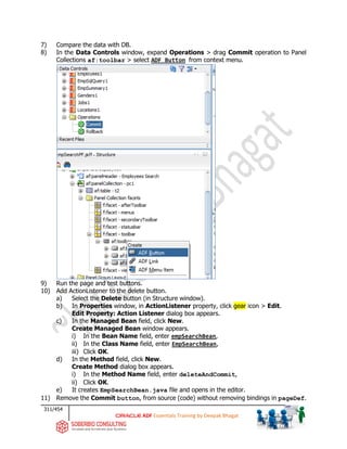 311/454
ADF Essentials Training by Deepak Bhagat
7) Compare the data with DB.
8) In the Data Controls window, expand Operations > drag Commit operation to Panel
Collections af:toolbar > select ADF Button from context menu.
9) Run the page and test buttons.
10) Add ActionListener to the delete button.
a) Select the Delete button (in Structure window).
b) In Properties window, in ActionListener property, click gear icon > Edit.
Edit Property: Action Listener dialog box appears.
c) In the Managed Bean field, click New.
Create Managed Bean window appears.
i) In the Bean Name field, enter empSearchBean,
ii) In the Class Name field, enter EmpSearchBean,
iii) Click OK.
d) In the Method field, click New.
Create Method dialog box appears.
i) In the Method Name field, enter deleteAndCommit,
ii) Click OK.
e) It creates EmpSearchBean.java file and opens in the editor.
11) Remove the Commit button, from source (code) without removing bindings in pageDef.
 