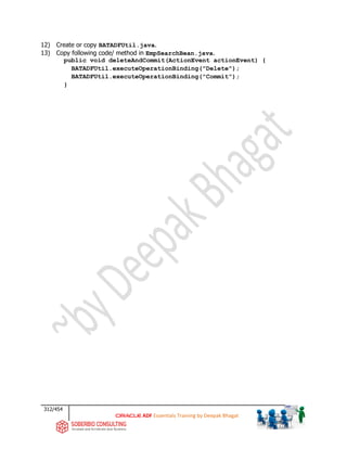 312/454
ADF Essentials Training by Deepak Bhagat
12) Create or copy BATADFUtil.java.
13) Copy following code/ method in EmpSearchBean.java.
public void deleteAndCommit(ActionEvent actionEvent) {
BATADFUtil.executeOperationBinding("Delete");
BATADFUtil.executeOperationBinding("Commit");
}
 