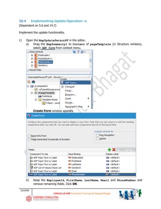 313/454
ADF Essentials Training by Deepak Bhagat
20.4 Implementing Update Operation -o
(Dependent on 5.6 and 14.7)
Implement the update functionality.
1) Open the EmpUpdatePersonPF in the editor.
a) Drag the EmpSummarry1 to Content of pageTemplate (in Structure window),
select ADF Form from context menu.
Create Form window appears.
b) Keep the EmployeeId, FirstName, LastName, Email and PhoneNumber and
remove remaining fields. Click OK.
 