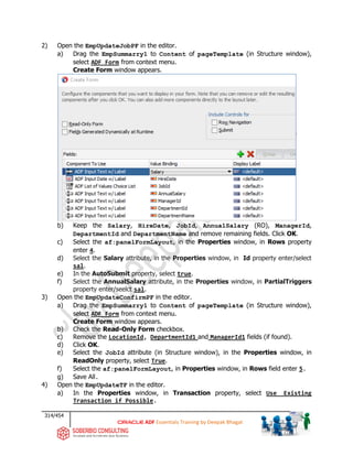 314/454
ADF Essentials Training by Deepak Bhagat
2) Open the EmpUpdateJobPF in the editor.
a) Drag the EmpSummarry1 to Content of pageTemplate (in Structure window),
select ADF Form from context menu.
Create Form window appears.
b) Keep the Salary, HireDate, JobId, AnnualSalary (RO), ManagerId,
DepartmentId and DepartmentName and remove remaining fields. Click OK.
c) Select the af:panelFormLayout, in the Properties window, in Rows property
enter 4.
d) Select the Salary attribute, in the Properties window, in Id property enter/select
sal.
e) In the AutoSubmit property, select true.
f) Select the AnnualSalary attribute, in the Properties window, in PartialTriggers
property enter/seelct sal.
3) Open the EmpUpdateConfirmPF in the editor.
a) Drag the EmpSummarry1 to Content of pageTemplate (in Structure window),
select ADF Form from context menu.
Create Form window appears.
b) Check the Read-Only Form checkbox.
c) Remove the LocationId, DepartmentId1 and ManagerId1 fields (if found).
d) Click OK.
e) Select the JobId attribute (in Structure window), in the Properties window, in
ReadOnly property, select True.
f) Select the af:panelFormLayout, in Properties window, in Rows field enter 5.
g) Save All.
4) Open the EmpUpdateTF in the editor.
a) In the Properties window, in Transaction property, select Use Existing
Transaction if Possible.
 